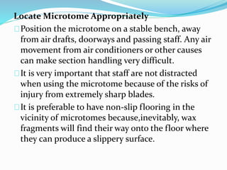 Locate Microtome Appropriately
Position the microtome on a stable bench, away
from air drafts, doorways and passing staff. Any air
movement from air conditioners or other causes
can make section handling very difficult.
It is very important that staff are not distracted
when using the microtome because of the risks of
injury from extremely sharp blades.
It is preferable to have non-slip flooring in the
vicinity of microtomes because,inevitably, wax
fragments will find their way onto the floor where
they can produce a slippery surface.
 