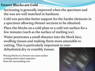 Ensure Blocks are Cold
Sectioning is generally improved when the specimen and
the wax are well matched in hardness.
Cold wax provides better support for the harder elements in
a specimen allowing thinner sections to be obtained.
Place the blocks on a cold plate or a cold wet surface for a
few minutes (such as the surface of melting ice).
Water penetrates a small distance into the block face,
swelling tissues and making them more amenable to
cutting. This is particularly important to over-
dehydrated,dry or crumbly tissues.
Placing blocks in a freezer can cause surface
cracking,where tissue separates
from the surrounding wax.
 