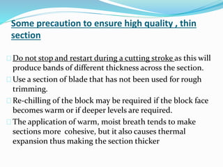 Some precaution to ensure high quality , thin
section
Do not stop and restart during a cutting stroke as this will
produce bands of different thickness across the section.
Use a section of blade that has not been used for rough
trimming.
Re-chilling of the block may be required if the block face
becomes warm or if deeper levels are required.
The application of warm, moist breath tends to make
sections more cohesive, but it also causes thermal
expansion thus making the section thicker
 