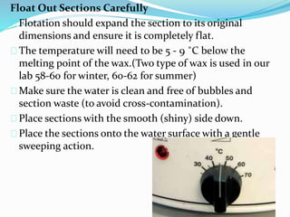 Float Out Sections Carefully
Flotation should expand the section to its original
dimensions and ensure it is completely flat.
The temperature will need to be 5 - 9 ˚C below the
melting point of the wax.(Two type of wax is used in our
lab 58-60 for winter, 60-62 for summer)
Make sure the water is clean and free of bubbles and
section waste (to avoid cross-contamination).
Place sections with the smooth (shiny) side down.
Place the sections onto the water surface with a gentle
sweeping action.
 