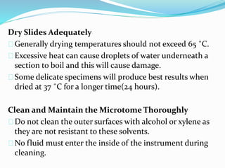 Dry Slides Adequately
Generally drying temperatures should not exceed 65 ˚C.
Excessive heat can cause droplets of water underneath a
section to boil and this will cause damage.
Some delicate specimens will produce best results when
dried at 37 ˚C for a longer time(24 hours).
Clean and Maintain the Microtome Thoroughly
Do not clean the outer surfaces with alcohol or xylene as
they are not resistant to these solvents.
No fluid must enter the inside of the instrument during
cleaning.
 