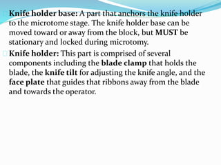 Knife holder base: A part that anchors the knife holder
to the microtome stage. The knife holder base can be
moved toward or away from the block, but MUST be
stationary and locked during microtomy.
Knife holder: This part is comprised of several
components including the blade clamp that holds the
blade, the knife tilt for adjusting the knife angle, and the
face plate that guides that ribbons away from the blade
and towards the operator.
 