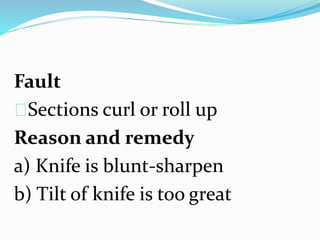 Fault
Sections curl or roll up
Reason and remedy
a) Knife is blunt-sharpen
b) Tilt of knife is too great
 
