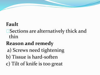 Fault
Sections are alternatively thick and
thin
Reason and remedy
a) Screws need tightening
b) Tissue is hard-soften
c) Tilt of knife is too great
 