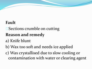 Fault
Sections crumble on cutting
Reason and remedy
a) Knife blunt
b) Wax too soft and needs ice applied
c) Wax crystallised due to slow cooling or
contamination with water or clearing agent
 
