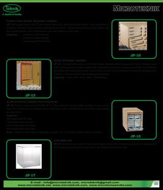 E-mail : info@microteknik.com, microteknik@gmail.com
www.microteknik.net, www.microteknik.com, www.microtomesindia.com 08
SLIDE STORAGE CABINET (FLAT POSITION):
JP-15: Cabinet structure as Model-JP-13. The slides are stored in flat position in Aluminium
trays The trays slide in wooden groves and have puller devices Dust-proof door has locking
arrangement.
Capacity :
500 slides with 25 trays
1000 slides with 50 trays
2000 slides with 100 trays
5000 slides with 250 trays
Note : Cabinets with higher capacities in model : JP-13, 15 can be fabricated on demand.
SPECIMEN JAR:
JP-17: Specimen Jar made of clear acrylic sheet chemically welded to prevent from leakage and
is rectangular in shape with covering. It can be fabricated in any size.
JP-15
JP-13
SLIDE STORAGE CABINET :
JP-13: Cabinet fabricated out of thick board. Exterior clad in laminated sheet. Drawers and
slide holding grooves made of seasoned Teakwood/aluminium serially numbered. Each drawer
has index card and puller knobs. An extra drawer has been provided at bottom for keeping index
cards etc. Dust proof door has locking arrangement.
Capacity : 1000 2000 3000 5000 10000slides
TISSUE WAX BLOCK STORAGE CABINET:
JP- 10: Cabinet made out of Duro-board, externally clad in laminated sheet. Dust-proof door is
lockable. Provided with smoothly sliding drawers with compartments each of size 4x4x2" and
have puller knobs. Each compartment can store blocks in two rows.
Capacity : 4 drawers (2000 blocks)
6 drawers (3000 blocks)
10 drawers (5000 blocks)
JP-10
JP-17
 