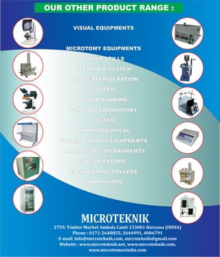 OUR OTHER PRODUCT RANGE :
VISUAL EQUIPMENTS
MICROTOMY EQUIPMENTS
WATER STILLS
CLEAN AIR SYSTEM
HEAT & REFRIGERATION
SYSTEM
BLOOD BANKING
GENERAL LABORATORY
SYSTEM
PHARMACEUTICAL
PHARMACOLOGY EQUIPMENTS
ANALYTICAL INSTRUMENTS
INCINERATORS
ENGINEERING COLLEGE
EQUIPMENTS
MICROTEKNIK
2759, Timber Market Ambala Cantt 133001 Haryana (INDIA)
Phone : 0171-2640855, 2644991, 4006791
E-mail: info@microteknik.com, microteknik@gmail.com
Website : www.microteknik.net, www.microteknik.com,
www.microtomesindia.com
 