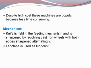  Despite high cost these machines are popular
because less time consuming.
Mechanism:
 Knife is held in the feeding mechanism and is
sharpened by revolving cast iron wheels with both
edges sharpened alternatingly.
 Labolene is used as lubricant.
 