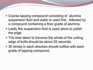  Coarse lapping compound consisting of alumina
suspension fluid and water is used first , followed by
a compound containing a finer grade of alumina.
 Lastly the suspension fluid is used alone to polish
the edge
 The time taken to traverse the whole of the cutting
edge of knife should be about 25 seconds.
 30 stroke in each direction should suffice with each
grade of lapping compound.
 