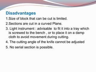 Disadvantages
1.Size of block that can be cut is limited.
2.Sections are cut in a curved Plane.
3. Light instrument : advisable to fit it into a tray which
is screwed to the bench , or to place it on a damp
cloth to avoid movement during cutting.
4. The cutting angle of the knife cannot be adjusted
5. No serial section is possible.
 