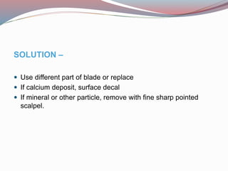 SOLUTION –
 Use different part of blade or replace
 If calcium deposit, surface decal
 If mineral or other particle, remove with fine sharp pointed
scalpel.
 