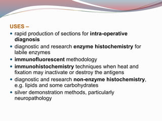 USES –
 rapid production of sections for intra-operative
diagnosis
 diagnostic and research enzyme histochemistry for
labile enzymes
 immunofluorescent methodology
 immunohistochemistry techniques when heat and
fixation may inactivate or destroy the antigens
 diagnostic and research non-enzyme histochemistry,
e.g. lipids and some carbohydrates
 silver demonstration methods, particularly
neuropathology
 