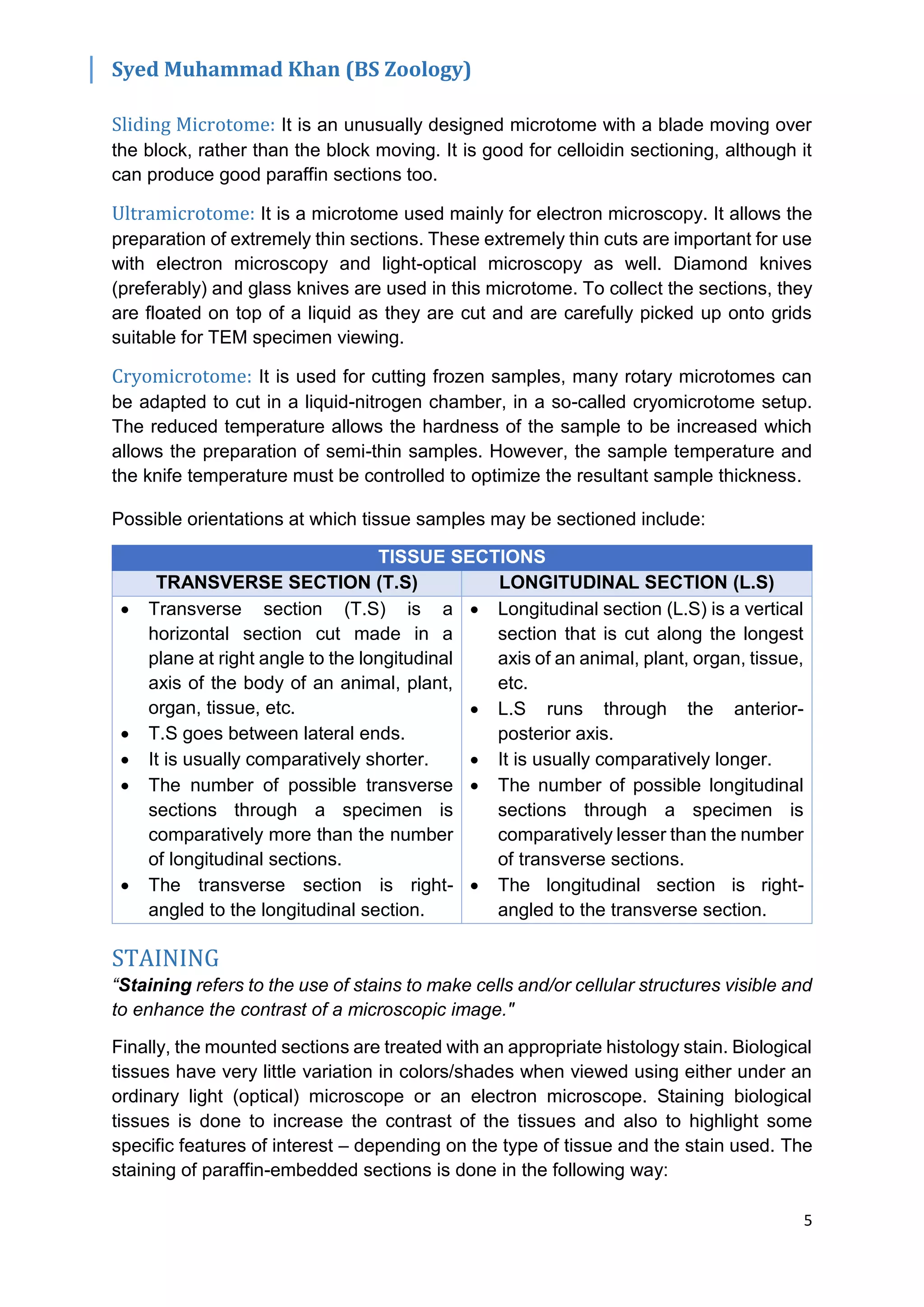 Syed Muhammad Khan (BS Zoology)
5
Sliding Microtome: It is an unusually designed microtome with a blade moving over
the block, rather than the block moving. It is good for celloidin sectioning, although it
can produce good paraffin sections too.
Ultramicrotome: It is a microtome used mainly for electron microscopy. It allows the
preparation of extremely thin sections. These extremely thin cuts are important for use
with electron microscopy and light-optical microscopy as well. Diamond knives
(preferably) and glass knives are used in this microtome. To collect the sections, they
are floated on top of a liquid as they are cut and are carefully picked up onto grids
suitable for TEM specimen viewing.
Cryomicrotome: It is used for cutting frozen samples, many rotary microtomes can
be adapted to cut in a liquid-nitrogen chamber, in a so-called cryomicrotome setup.
The reduced temperature allows the hardness of the sample to be increased which
allows the preparation of semi-thin samples. However, the sample temperature and
the knife temperature must be controlled to optimize the resultant sample thickness.
Possible orientations at which tissue samples may be sectioned include:
TISSUE SECTIONS
TRANSVERSE SECTION (T.S) LONGITUDINAL SECTION (L.S)
 Transverse section (T.S) is a
horizontal section cut made in a
plane at right angle to the longitudinal
axis of the body of an animal, plant,
organ, tissue, etc.
 T.S goes between lateral ends.
 It is usually comparatively shorter.
 The number of possible transverse
sections through a specimen is
comparatively more than the number
of longitudinal sections.
 The transverse section is right-
angled to the longitudinal section.
 Longitudinal section (L.S) is a vertical
section that is cut along the longest
axis of an animal, plant, organ, tissue,
etc.
 L.S runs through the anterior-
posterior axis.
 It is usually comparatively longer.
 The number of possible longitudinal
sections through a specimen is
comparatively lesser than the number
of transverse sections.
 The longitudinal section is right-
angled to the transverse section.
STAINING
“Staining refers to the use of stains to make cells and/or cellular structures visible and
to enhance the contrast of a microscopic image."
Finally, the mounted sections are treated with an appropriate histology stain. Biological
tissues have very little variation in colors/shades when viewed using either under an
ordinary light (optical) microscope or an electron microscope. Staining biological
tissues is done to increase the contrast of the tissues and also to highlight some
specific features of interest – depending on the type of tissue and the stain used. The
staining of paraffin-embedded sections is done in the following way:
 
