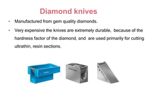 Diamond knives
• Manufactured from gem quality diamonds.
• Very expensive the knives are extremely durable, because of the
hardness factor of the diamond, and are used primarily for cutting
ultrathin, resin sections.
 