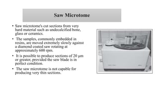 Saw Microtome
• Saw microtome's cut sections from very
hard material such as undecalcified bone,
glass or ceramics.
• The samples, commonly embedded in
resins, are moved extremely slowly against
a diamond coated saw rotating at
approximately 600 rpm.
• It is possible to produce sections of 20 μm
or greater, provided the saw blade is in
perfect condition.
• The saw microtome is not capable for
producing very thin sections.
 