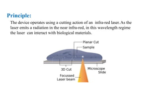 Principle:
The device operates using a cutting action of an infra-red laser.As the
laser emits a radiation in the near infra-red, in this wavelength regime
the laser can interact with biological materials.
 