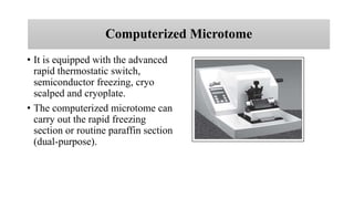 Computerized Microtome
• It is equipped with the advanced
rapid thermostatic switch,
semiconductor freezing, cryo
scalped and cryoplate.
• The computerized microtome can
carry out the rapid freezing
section or routine paraffin section
(dual-purpose).
 