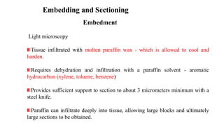 Embedding and Sectioning
Embedment
Light microscopy
Tissue infiltrated with molten paraffin wax - which is allowed to cool and
harden.
Requires dehydration and infiltration with a paraffin solvent - aromatic
hydrocarbon (xylene, toluene, benzene)
Provides sufficient support to section to about 3 micrometers minimum with a
steel knife.
Paraffin can infiltrate deeply into tissue, allowing large blocks and ultimately
large sections to be obtained.
 