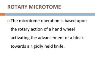 ROTARY MICROTOME
 The microtome operation is based upon
the rotary action of a hand wheel
activating the advancement of a block
towards a rigidly held knife.
 