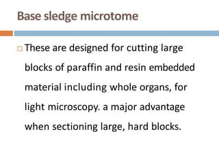 Base sledge microtome
 These are designed for cutting large
blocks of paraffin and resin embedded
material including whole organs, for
light microscopy. a major advantage
when sectioning large, hard blocks.
 