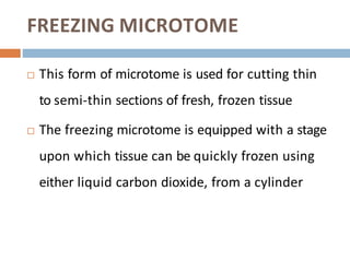 FREEZING MICROTOME
 This form of microtome is used for cutting thin
to semi-thin sections of fresh, frozen tissue
 The freezing microtome is equipped with a stage
upon which tissue can be quickly frozen using
either liquid carbon dioxide, from a cylinder
 
