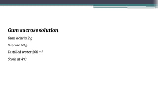 Gum sucrose solution
Gum acacia 2 g
Sucrose 60 g
Distilled water 200 ml
Store at 4°C
 