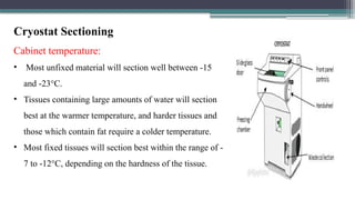 Cryostat Sectioning
Cabinet temperature:
• Most unfixed material will section well between -15
and -23°C.
• Tissues containing large amounts of water will section
best at the warmer temperature, and harder tissues and
those which contain fat require a colder temperature.
• Most fixed tissues will section best within the range of -
7 to -12°C, depending on the hardness of the tissue.
 