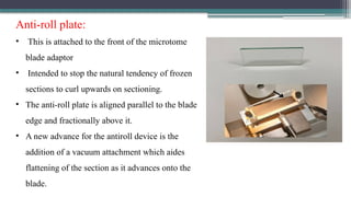 Anti-roll plate:
• This is attached to the front of the microtome
blade adaptor
• Intended to stop the natural tendency of frozen
sections to curl upwards on sectioning.
• The anti-roll plate is aligned parallel to the blade
edge and fractionally above it.
• A new advance for the antiroll device is the
addition of a vacuum attachment which aides
flattening of the section as it advances onto the
blade.
 