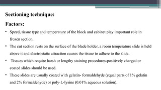 Sectioning technique:
Factors:
• Speed, tissue type and temperature of the block and cabinet play important role in
frozen section.
• The cut section rests on the surface of the blade holder, a room temperature slide is held
above it and electrostatic attraction causes the tissue to adhere to the slide.
• Tissues which require harsh or lengthy staining procedures-positively charged or
coated slides should be used.
• These slides are usually coated with gelatin- formaldehyde (equal parts of 1% gelatin
and 2% formaldehyde) or poly-L-lysine (0.01% aqueous solution).
 