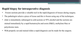 Rapid biopsy for intraoperative diagnosis
• Frozen sections provide a valuable tool in the rapid diagnosis of tissues during surgery.
• The pathologist selects a piece of tissue and this is frozen using any of the techniques.
• slide is immediately submerged in cold acetone or 95% alcohol and the sections are
stained immediately by a rapid hematoxylin and eosin (H&E), methylene blue or
polychrome stain.
• With properly cut and stained slides a rapid diagnosis can be made for the surgeon.
 