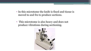 • In this microtome the knife is fixed and tissue is
moved to and fro to produce sections.
• This microtome is also heavy and does not
produce vibrations during sectioning.
 
