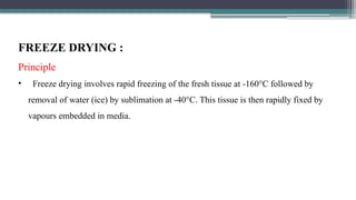 FREEZE DRYING :
Principle
• Freeze drying involves rapid freezing of the fresh tissue at -160°C followed by
removal of water (ice) by sublimation at -40°C. This tissue is then rapidly fixed by
vapours embedded in media.
 