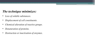 The technique minimizes:
• Loss of soluble substances.
• Displacement of cell constituents.
• Chemical alteration of reactive groups.
• Denaturation of proteins.
• Destruction or inactivation of enzymes.
 