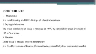 PROCEDURE:
1. Quenching
It is rapid freezing at -160°C. It stops all chemical reactions.
2. Drying/sublimation
The water component of tissue is removed at -40°C by sublimation under a vacuum of
193 mPa or more.
3. Fixation
Dried tissue is brought to room temperature.
It is fixed by vapours of fixative (formaldehyde, glutaraldehyde or osmium tetraoxide).
 