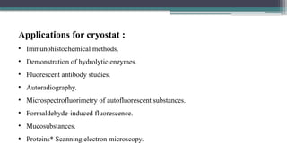 Applications for cryostat :
• Immunohistochemical methods.
• Demonstration of hydrolytic enzymes.
• Fluorescent antibody studies.
• Autoradiography.
• Microspectrofluorimetry of autofluorescent substances.
• Formaldehyde-induced fluorescence.
• Mucosubstances.
• Proteins* Scanning electron microscopy.
 