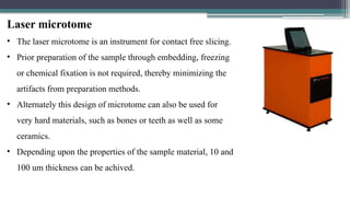 Laser microtome
• The laser microtome is an instrument for contact free slicing.
• Prior preparation of the sample through embedding, freezing
or chemical fixation is not required, thereby minimizing the
artifacts from preparation methods.
• Alternately this design of microtome can also be used for
very hard materials, such as bones or teeth as well as some
ceramics.
• Depending upon the properties of the sample material, 10 and
100 um thickness can be achived.
 