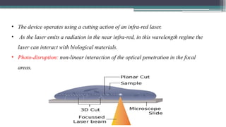 • The device operates using a cutting action of an infra-red laser.
• As the laser emits a radiation in the near infra-red, in this wavelength regime the
laser can interact with biological materials.
• Photo-disruption: non-linear interaction of the optical penetration in the focal
areas.
 