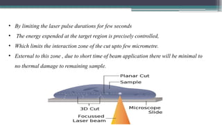 • By limiting the laser pulse durations for few seconds
• The energy expended at the target region is precisely controlled,
• Which limits the interaction zone of the cut upto few micrometre.
• External to this zone , due to short time of beam application there will be minimal to
no thermal damage to remaining sample.
 