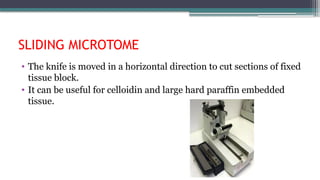 SLIDING MICROTOME
• The knife is moved in a horizontal direction to cut sections of fixed
tissue block.
• It can be useful for celloidin and large hard paraffin embedded
tissue.
 