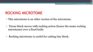 ROCKING MICROTOME
• This microtome is an older version of the microtome.
• Tissue block moves with rocking action (hence the name rocking
microtome) over a fixed knife.
• Rocking microtome is useful for cutting tiny block.
 