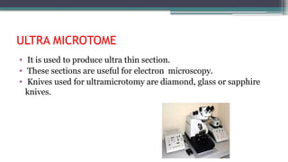 ULTRA MICROTOME
• It is used to produce ultra thin section.
• These sections are useful for electron microscopy.
• Knives used for ultramicrotomy are diamond, glass or sapphire
knives.
 