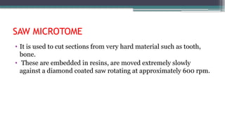 SAW MICROTOME
• It is used to cut sections from very hard material such as tooth,
bone.
• These are embedded in resins, are moved extremely slowly
against a diamond coated saw rotating at approximately 600 rpm.
 