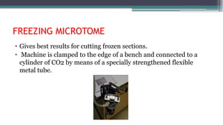 FREEZING MICROTOME
• Gives best results for cutting frozen sections.
• Machine is clamped to the edge of a bench and connected to a
cylinder of CO2 by means of a specially strengthened flexible
metal tube.
 
