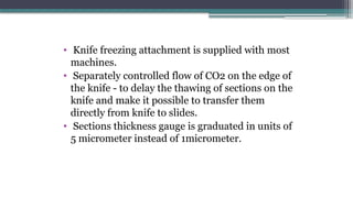 • Knife freezing attachment is supplied with most
machines.
• Separately controlled flow of CO2 on the edge of
the knife - to delay the thawing of sections on the
knife and make it possible to transfer them
directly from knife to slides.
• Sections thickness gauge is graduated in units of
5 micrometer instead of 1micrometer.
 