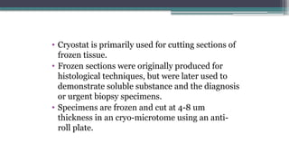 • Cryostat is primarily used for cutting sections of
frozen tissue.
• Frozen sections were originally produced for
histological techniques, but were later used to
demonstrate soluble substance and the diagnosis
or urgent biopsy specimens.
• Specimens are frozen and cut at 4-8 um
thickness in an cryo-microtome using an anti-
roll plate.
 