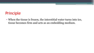 Principle
• When the tissue is frozen, the interstitial water turns into ice,
tissue becomes firm and acts as an embedding medium.
 