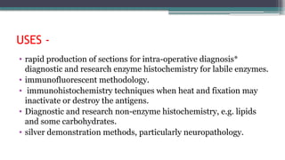 USES -
• rapid production of sections for intra-operative diagnosis*
diagnostic and research enzyme histochemistry for labile enzymes.
• immunofluorescent methodology.
• immunohistochemistry techniques when heat and fixation may
inactivate or destroy the antigens.
• Diagnostic and research non-enzyme histochemistry, e.g. lipids
and some carbohydrates.
• silver demonstration methods, particularly neuropathology.
 