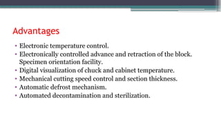 Advantages
• Electronic temperature control.
• Electronically controlled advance and retraction of the block.
Specimen orientation facility.
• Digital visualization of chuck and cabinet temperature.
• Mechanical cutting speed control and section thickness.
• Automatic defrost mechanism.
• Automated decontamination and sterilization.
 
