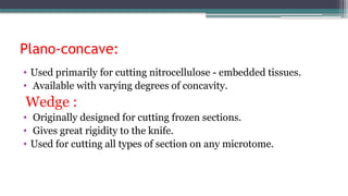 Plano-concave:
• Used primarily for cutting nitrocellulose - embedded tissues.
• Available with varying degrees of concavity.
Wedge :
• Originally designed for cutting frozen sections.
• Gives great rigidity to the knife.
• Used for cutting all types of section on any microtome.
 