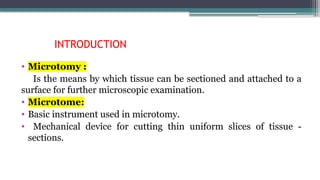 INTRODUCTION
• Microtomy :
Is the means by which tissue can be sectioned and attached to a
surface for further microscopic examination.
• Microtome:
• Basic instrument used in microtomy.
• Mechanical device for cutting thin uniform slices of tissue -
sections.
 